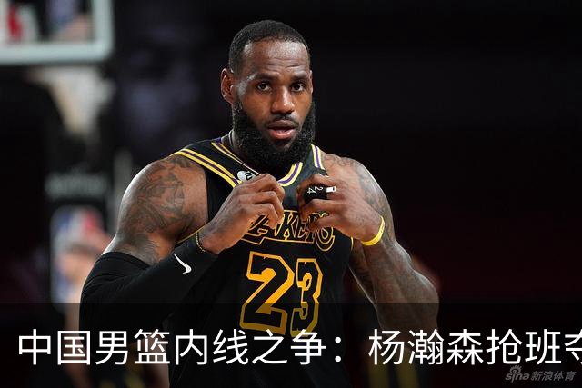 中国男篮内线之争：杨瀚森抢班夺权，徐昕焦泊乔延续宿命之战